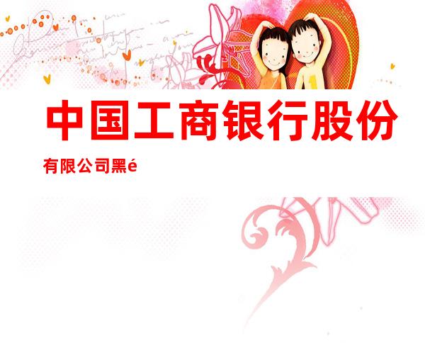 中国工商银行股份有限公司黑龙江自贸区黑河片区支行