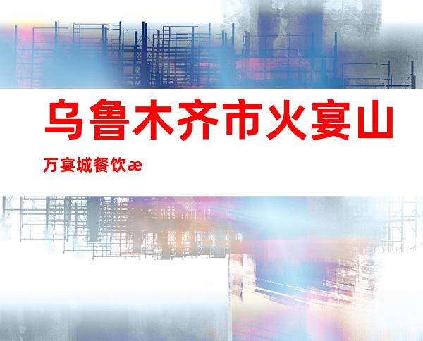 乌鲁木齐市火宴山万宴城餐饮服务有限公司