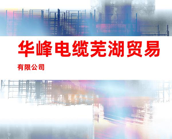 华峰电缆芜湖贸易有限公司