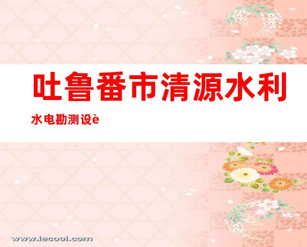 吐鲁番市清源水利水电勘测设计院有限公司