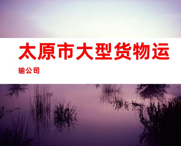 太原市大型货物运输公司