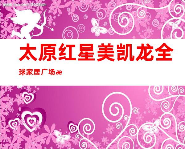 太原红星美凯龙全球家居广场有限公司