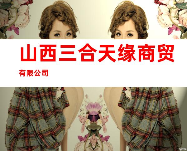山西三合天缘商贸有限公司