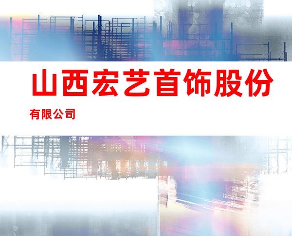 山西宏艺首饰股份有限公司