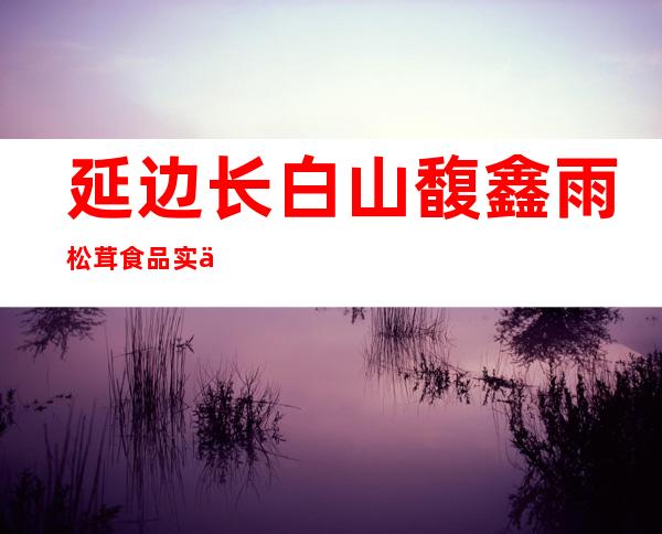 延边长白山馥鑫雨松茸食品实业有限公司