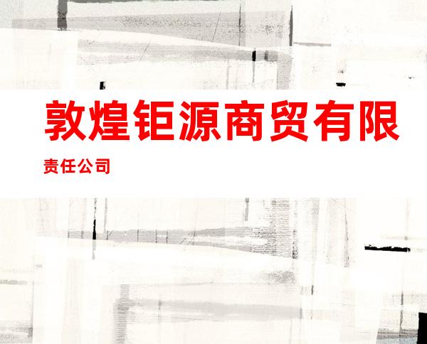 敦煌钜源商贸有限责任公司