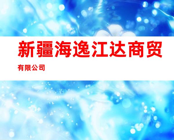新疆海逸江达商贸有限公司