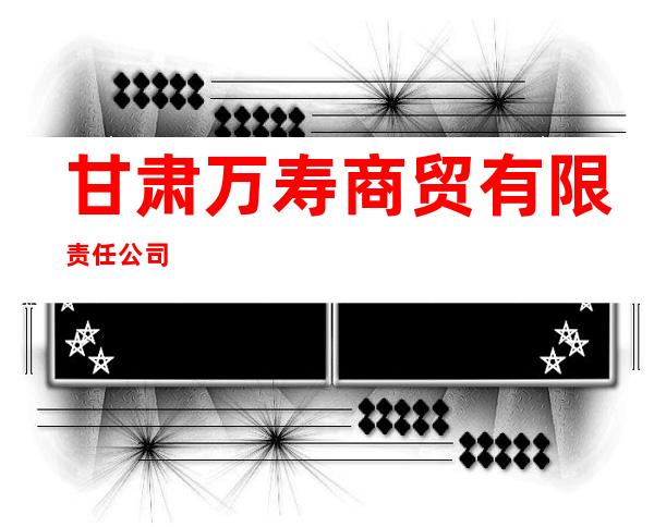 甘肃万寿商贸有限责任公司