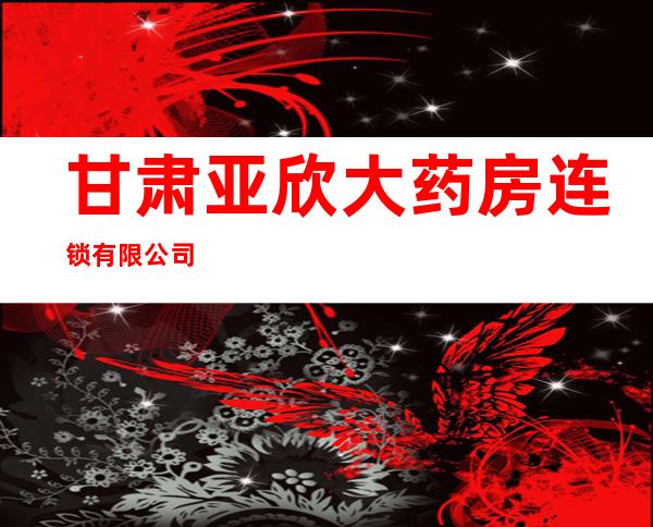 甘肃亚欣大药房连锁有限公司