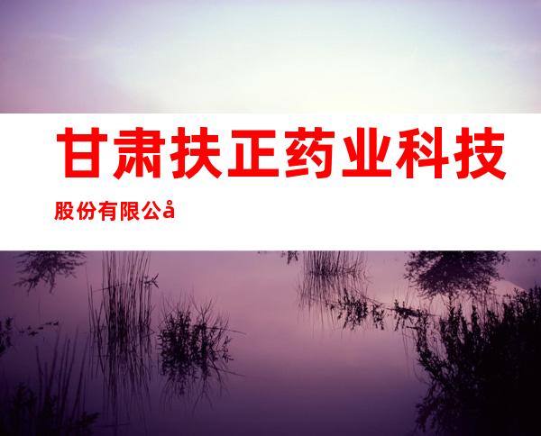 甘肃扶正药业科技股份有限公司