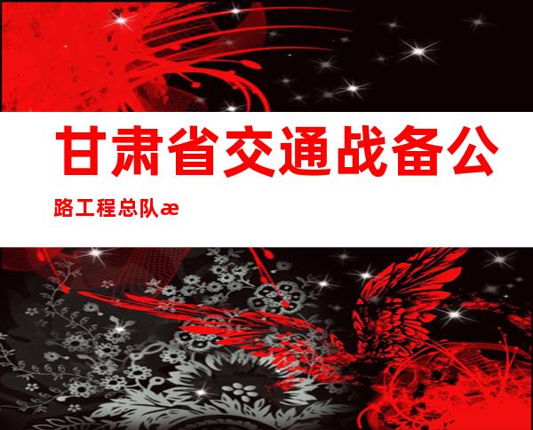 甘肃省交通战备公路工程总队有限公司