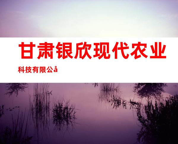 甘肃银欣现代农业科技有限公司