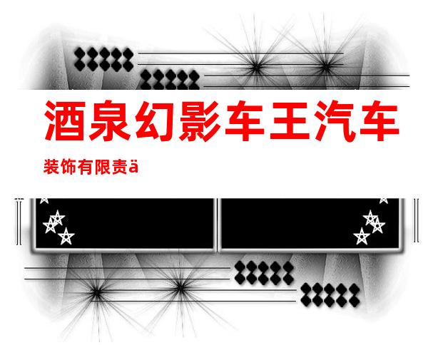 酒泉幻影车王汽车装饰有限责任公司