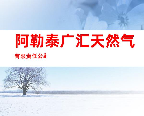 阿勒泰广汇天然气有限责任公司阿勒泰市分公司