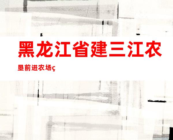 黑龙江省建三江农垦前进农场粮食收储中心